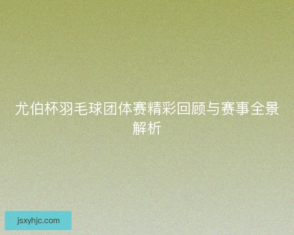 尤伯杯羽毛球团体赛精彩回顾与赛事全景解析